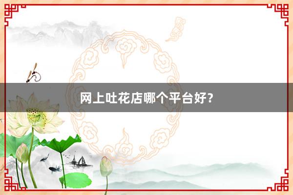 网上吐花店哪个平台好？